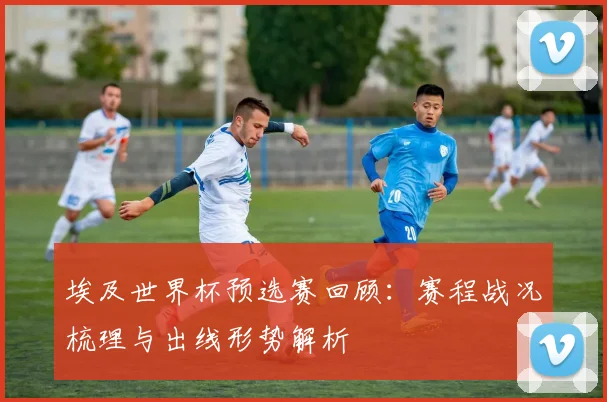 埃及世界杯预选赛回顾:赛程战况梳理与出线形势解析