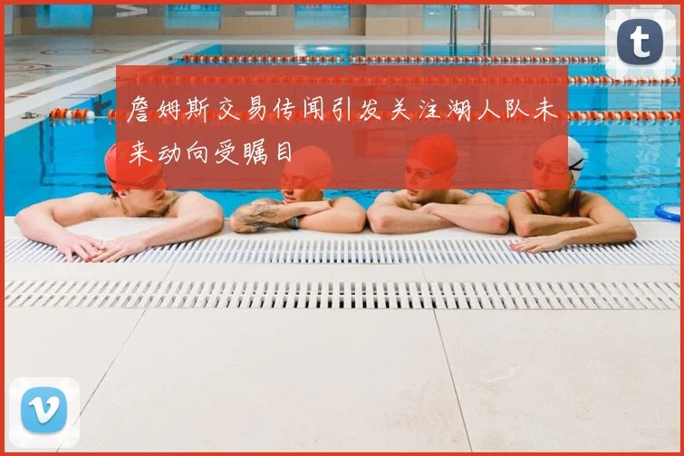 詹姆斯交易传闻引发关注湖人队未来动向受瞩目