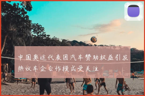 中国奥运代表团汽车赞助权益引发热议车企合作模式受关注