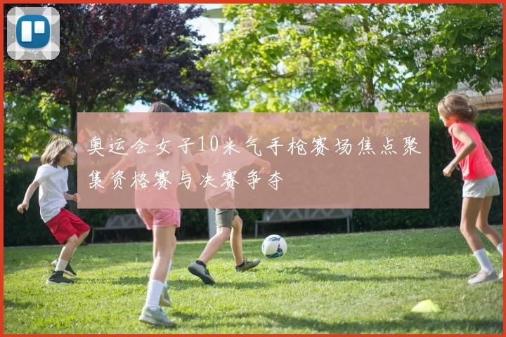 奥运会女子10米气手枪赛场焦点聚集资格赛与决赛争夺