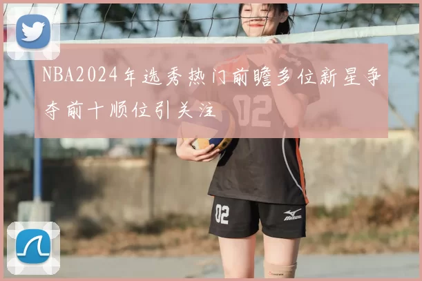 NBA2024年选秀热门前瞻多位新星争夺前十顺位引关注