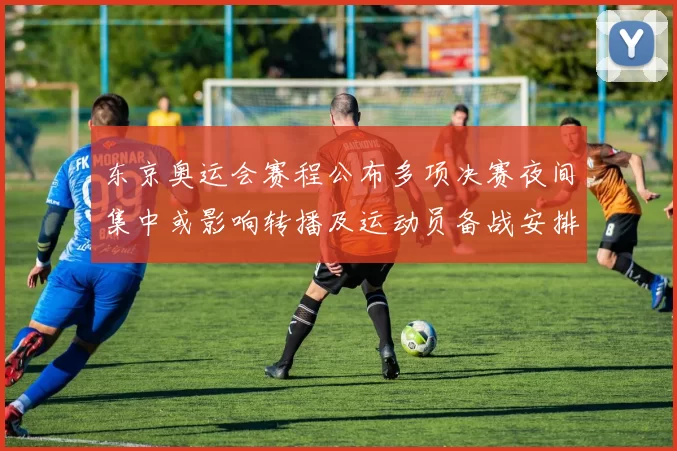 东京奥运会赛程公布多项决赛夜间集中或影响转播及运动员备战安排