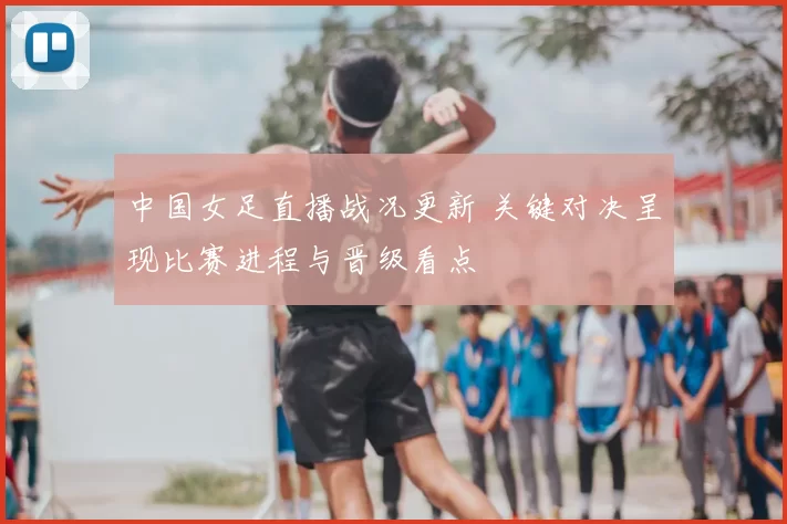 中国女足直播战况更新 关键对决呈现比赛进程与晋级看点