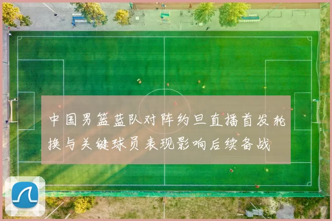 中国男篮蓝队对阵约旦直播首发轮换与关键球员表现影响后续备战