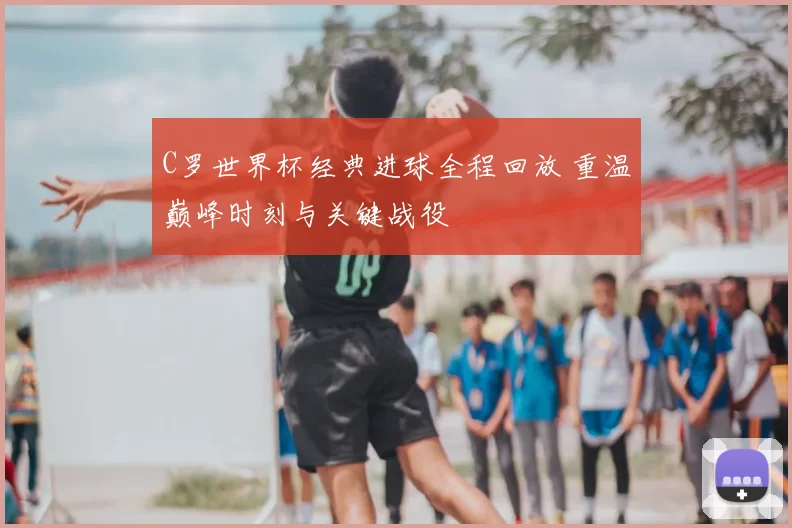 C罗世界杯经典进球全程回放 重温巅峰时刻与关键战役