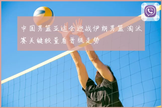 中国男篮亚运会迎战伊朗男篮 淘汰赛关键较量看晋级走势