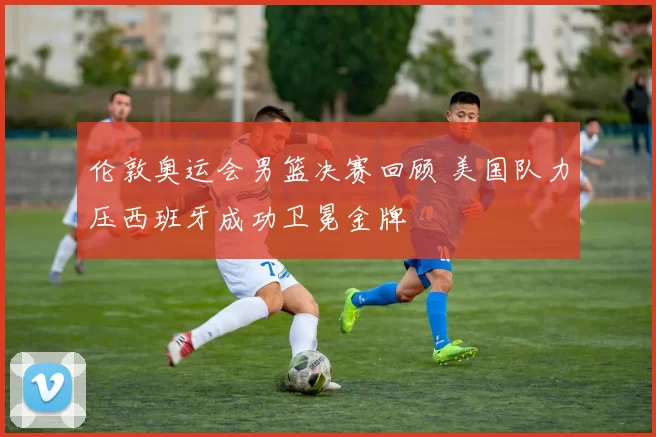 伦敦奥运会男篮决赛回顾 美国队力压西班牙成功卫冕金牌