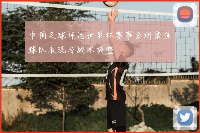 中国足球评论世界杯赛事分析聚焦球队表现与战术调整