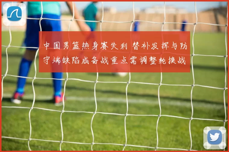 中国男篮热身赛失利 替补发挥与防守端缺陷成备战重点需调整轮换战术