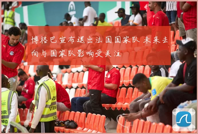博格巴宣布退出法国国家队 未来去向与国家队影响受关注