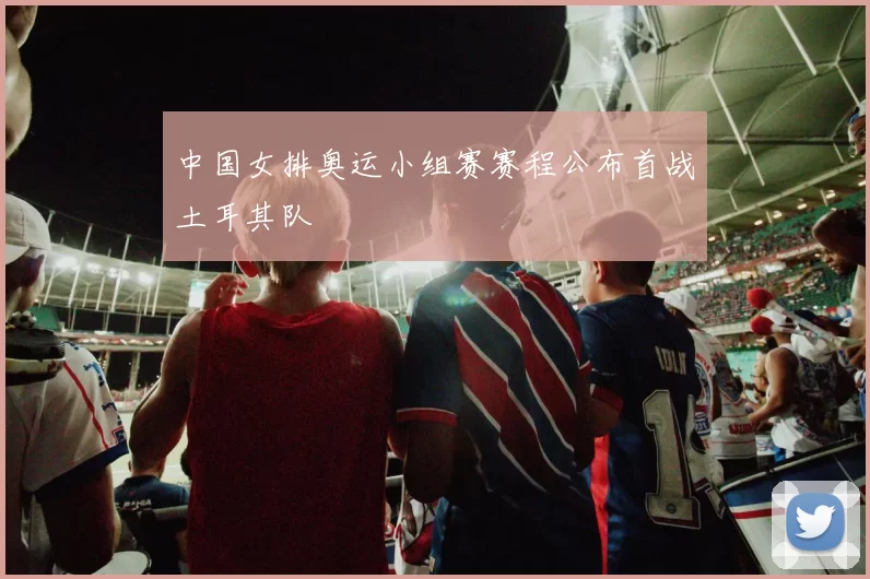 中国女排奥运小组赛赛程公布首战土耳其队
