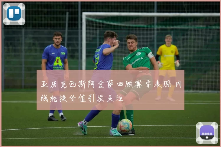 亚历克西斯阿金萨回顾赛季表现 内线轮换价值引发关注