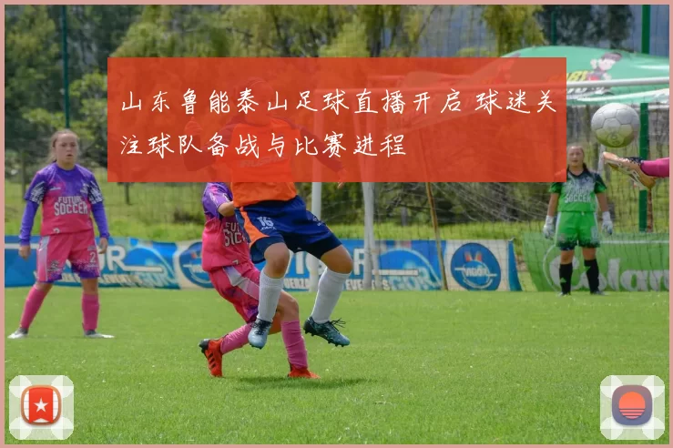 山东鲁能泰山足球直播开启 球迷关注球队备战与比赛进程