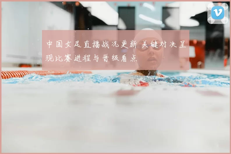 中国女足直播战况更新 关键对决呈现比赛进程与晋级看点