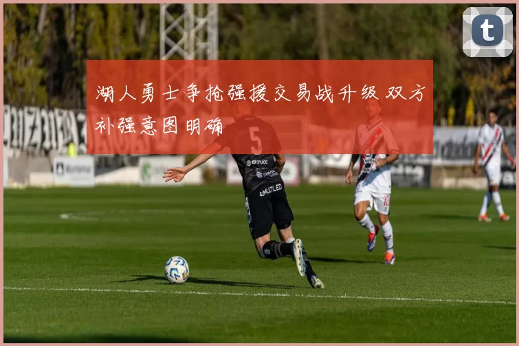 湖人勇士争抢强援交易战升级 双方补强意图明确