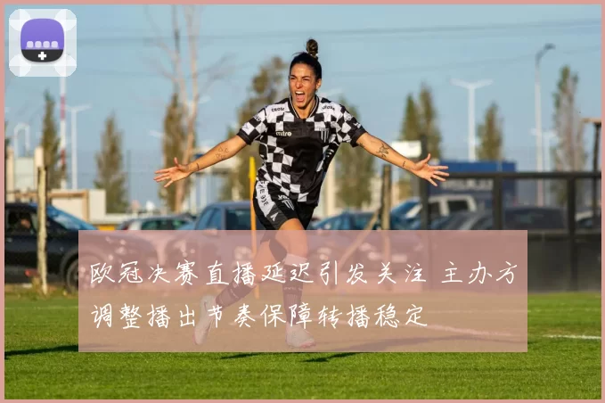 欧冠决赛直播延迟引发关注 主办方调整播出节奏保障转播稳定