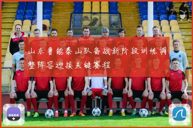 山东鲁能泰山队备战新阶段训练调整阵容迎接关键赛程