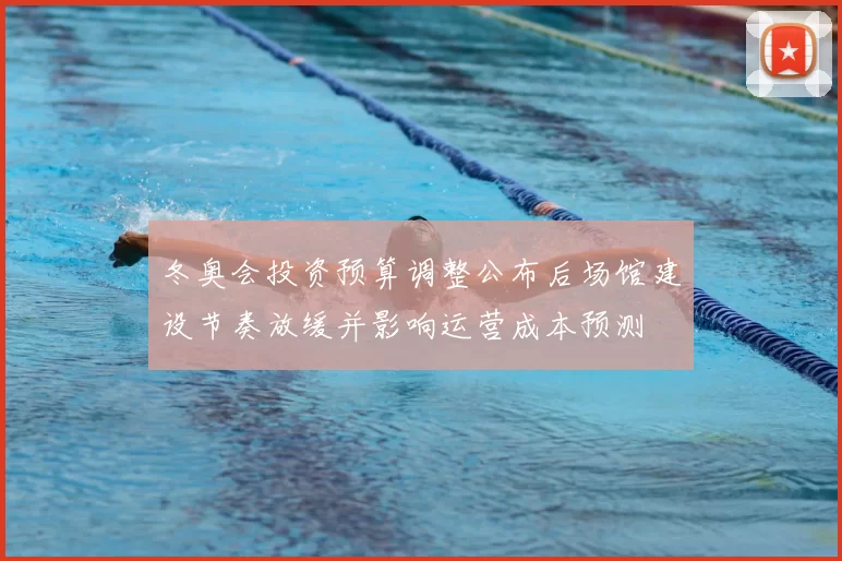 冬奥会投资预算调整公布后场馆建设节奏放缓并影响运营成本预测