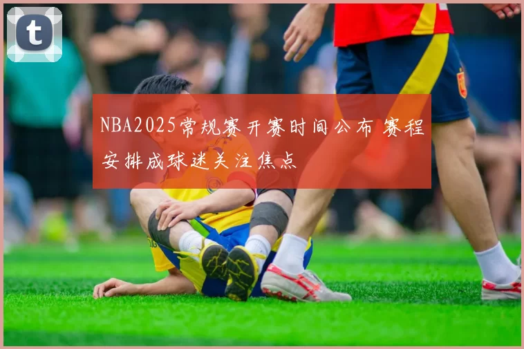 NBA2025常规赛开赛时间公布 赛程安排成球迷关注焦点