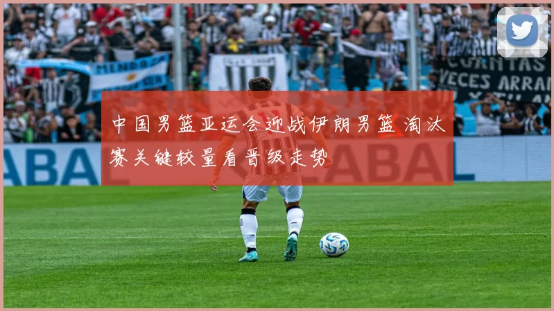 中国男篮亚运会迎战伊朗男篮 淘汰赛关键较量看晋级走势