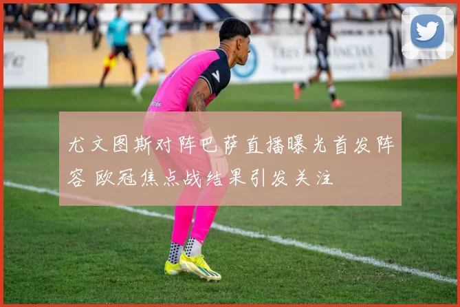 尤文图斯对阵巴萨直播曝光首发阵容 欧冠焦点战结果引发关注