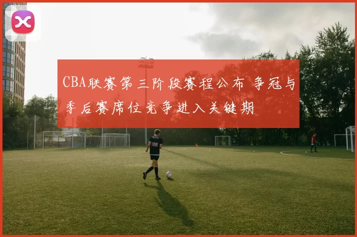 CBA联赛第三阶段赛程公布 争冠与季后赛席位竞争进入关键期