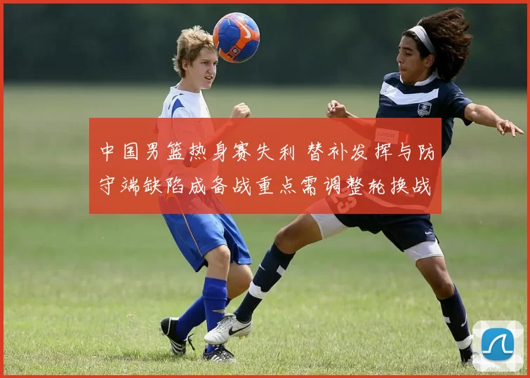 中国男篮热身赛失利 替补发挥与防守端缺陷成备战重点需调整轮换战术