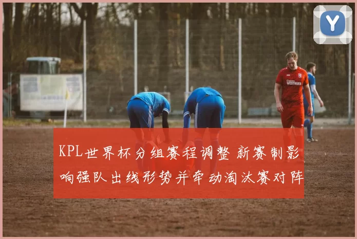 KPL世界杯分组赛程调整 新赛制影响强队出线形势并牵动淘汰赛对阵
