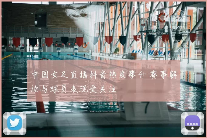中国女足直播抖音热度攀升 赛事解读与球员表现受关注