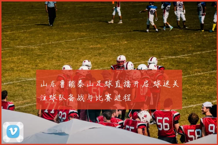 山东鲁能泰山足球直播开启 球迷关注球队备战与比赛进程