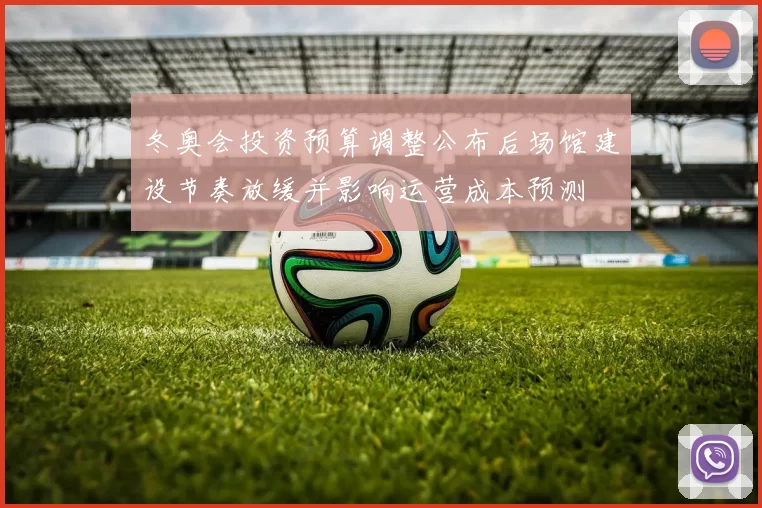 冬奥会投资预算调整公布后场馆建设节奏放缓并影响运营成本预测