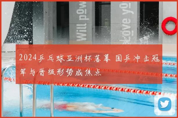 2024乒乓球亚洲杯落幕 国乒冲击冠军与晋级形势成焦点