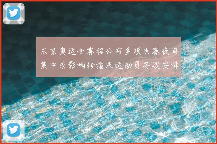 东京奥运会赛程公布多项决赛夜间集中或影响转播及运动员备战安排
