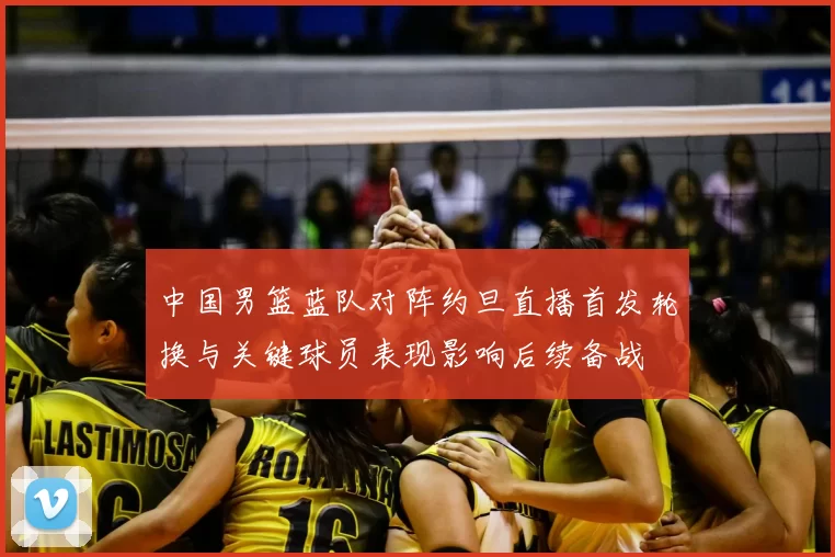 中国男篮蓝队对阵约旦直播首发轮换与关键球员表现影响后续备战