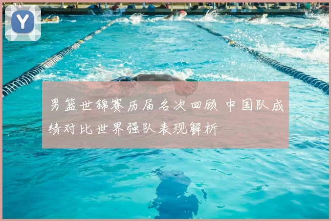 男篮世锦赛历届名次回顾 中国队成绩对比世界强队表现解析