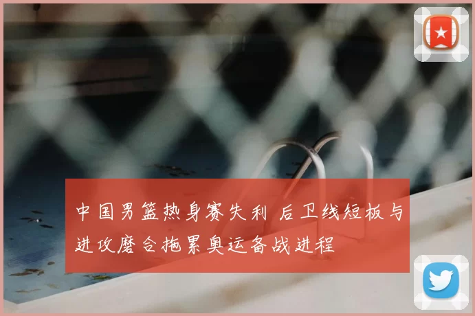 中国男篮热身赛失利 后卫线短板与进攻磨合拖累奥运备战进程