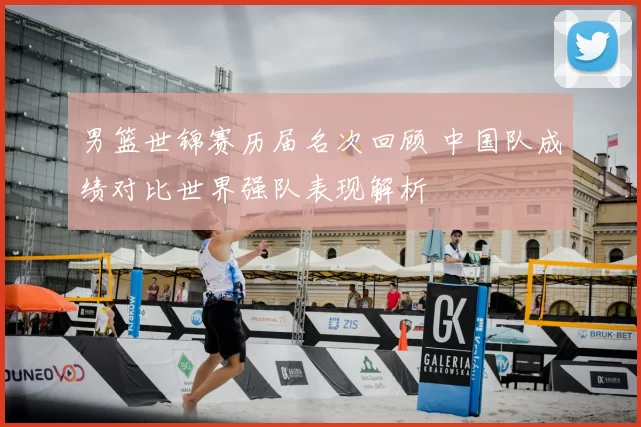 男篮世锦赛历届名次回顾 中国队成绩对比世界强队表现解析