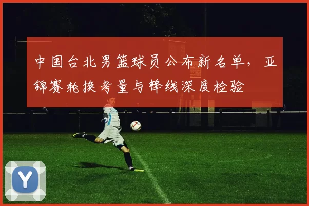 中国台北男篮球员公布新名单,亚锦赛轮换考量与锋线深度检验