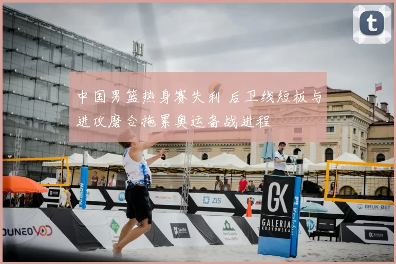 中国男篮热身赛失利 后卫线短板与进攻磨合拖累奥运备战进程