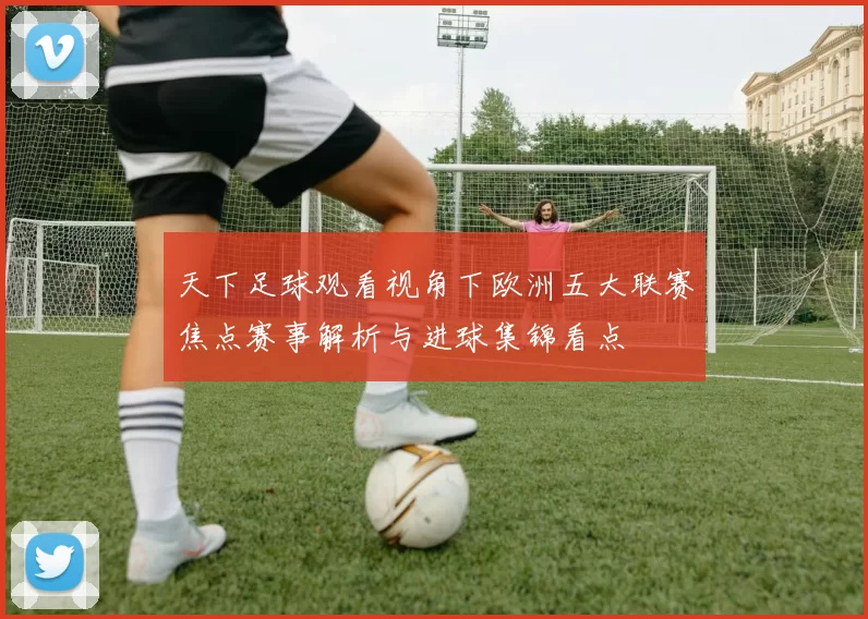天下足球观看视角下欧洲五大联赛焦点赛事解析与进球集锦看点