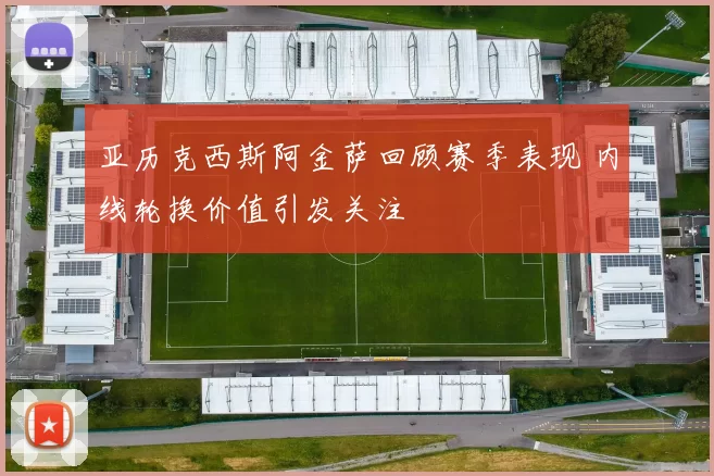 亚历克西斯阿金萨回顾赛季表现 内线轮换价值引发关注