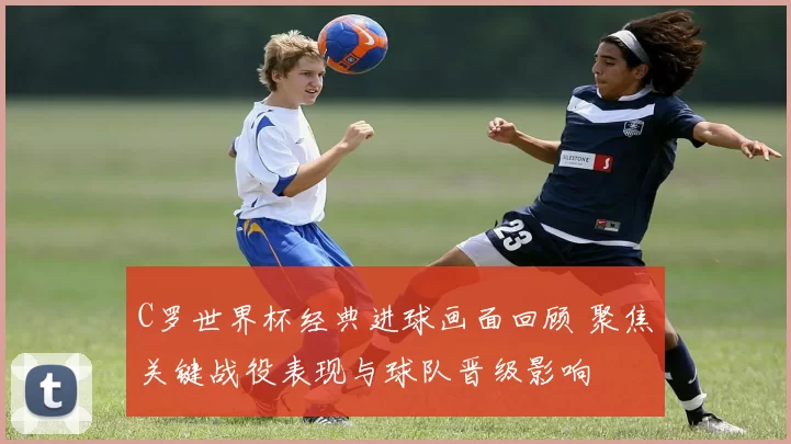 C罗世界杯经典进球画面回顾 聚焦关键战役表现与球队晋级影响
