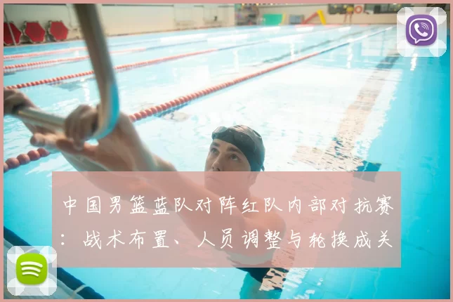 中国男篮蓝队对阵红队内部对抗赛：战术布置、人员调整与轮换成关键