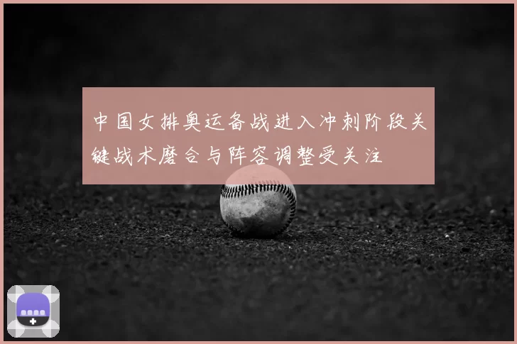 中国女排奥运备战进入冲刺阶段关键战术磨合与阵容调整受关注