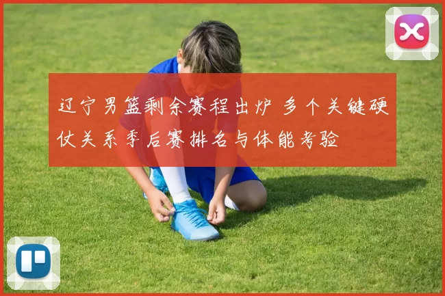 辽宁男篮剩余赛程出炉 多个关键硬仗关系季后赛排名与体能考验