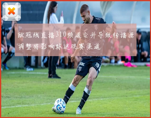 欧冠线直播310频道合并导致转播源调整将影响球迷观赛渠道