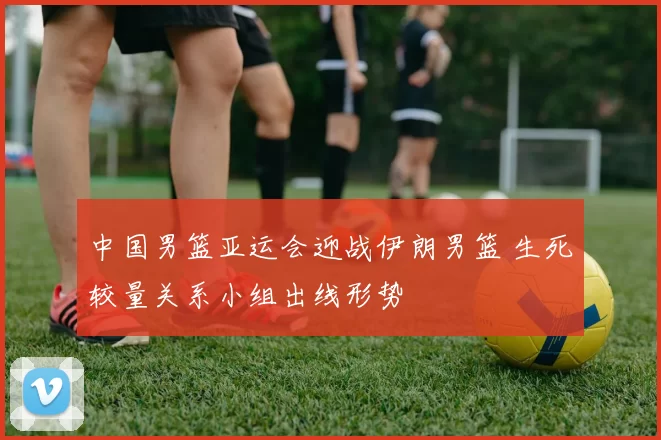 中国男篮亚运会迎战伊朗男篮 生死较量关系小组出线形势